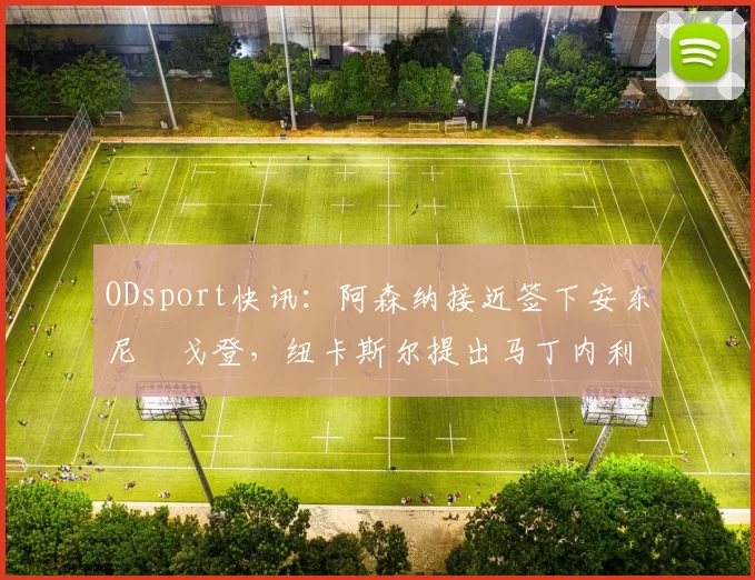 ODsport快讯:阿森纳接近签下安东尼・戈登,纽卡斯尔提出马丁内利交换条件_交易_球员_谈判