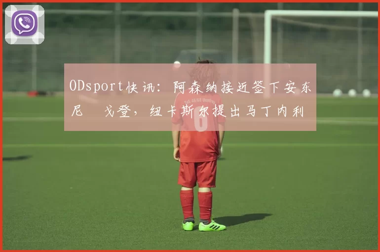 ODsport快讯：阿森纳接近签下安东尼・戈登，纽卡斯尔提出马丁内利交换条件_交易_球员_谈判