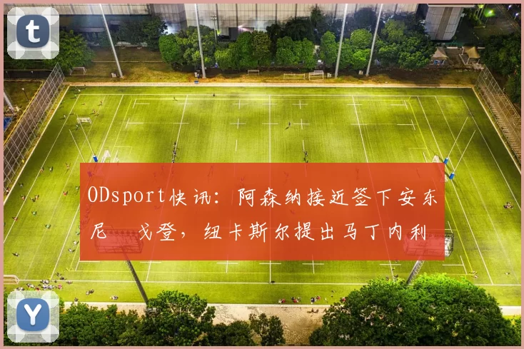 ODsport快讯:阿森纳接近签下安东尼・戈登,纽卡斯尔提出马丁内利交换条件_交易_球员_谈判