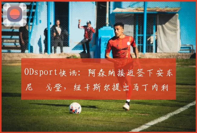 ODsport快讯：阿森纳接近签下安东尼・戈登，纽卡斯尔提出马丁内利交换条件_交易_球员_谈判