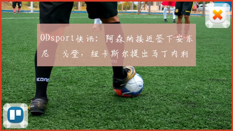ODsport快讯：阿森纳接近签下安东尼・戈登，纽卡斯尔提出马丁内利交换条件_交易_球员_谈判