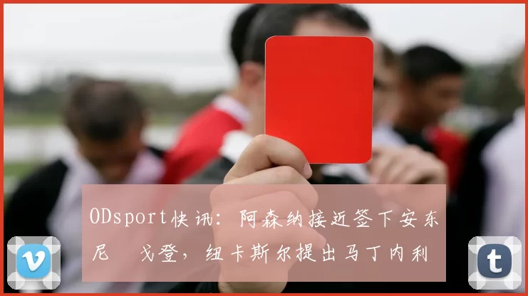 ODsport快讯：阿森纳接近签下安东尼・戈登，纽卡斯尔提出马丁内利交换条件_交易_球员_谈判