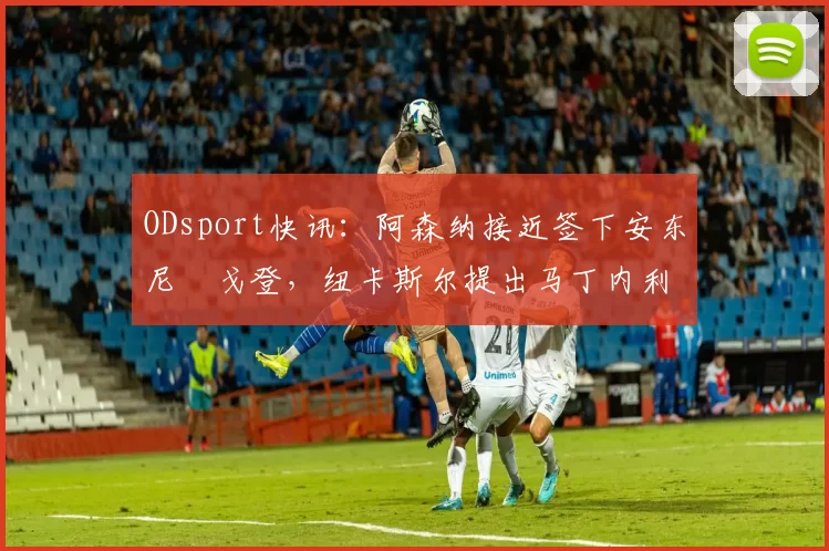 ODsport快讯：阿森纳接近签下安东尼・戈登，纽卡斯尔提出马丁内利交换条件_交易_球员_谈判