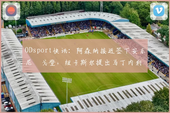 ODsport快讯:阿森纳接近签下安东尼・戈登,纽卡斯尔提出马丁内利交换条件_交易_球员_谈判