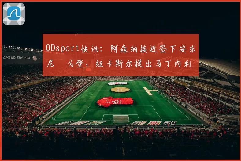 ODsport快讯：阿森纳接近签下安东尼・戈登，纽卡斯尔提出马丁内利交换条件_交易_球员_谈判
