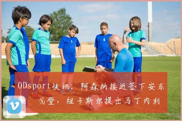 ODsport快讯：阿森纳接近签下安东尼・戈登，纽卡斯尔提出马丁内利交换条件_交易_球员_谈判