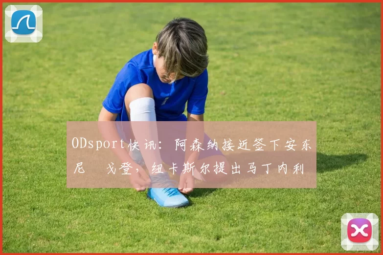 ODsport快讯:阿森纳接近签下安东尼・戈登,纽卡斯尔提出马丁内利交换条件_交易_球员_谈判