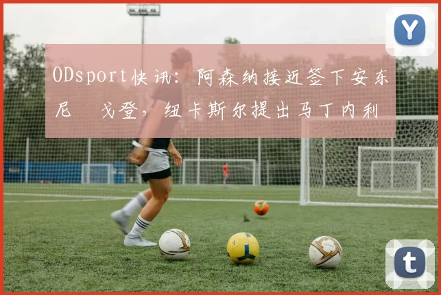 ODsport快讯:阿森纳接近签下安东尼・戈登,纽卡斯尔提出马丁内利交换条件_交易_球员_谈判