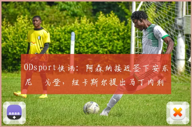 ODsport快讯:阿森纳接近签下安东尼・戈登,纽卡斯尔提出马丁内利交换条件_交易_球员_谈判