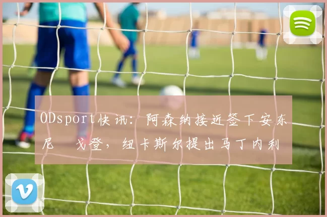 ODsport快讯：阿森纳接近签下安东尼・戈登，纽卡斯尔提出马丁内利交换条件_交易_球员_谈判