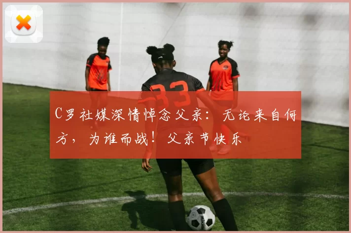 C罗社媒深情悼念父亲：无论来自何方，为谁而战！父亲节快乐️