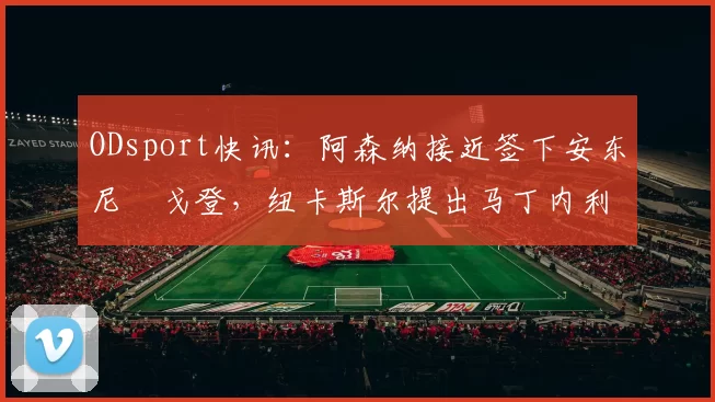 ODsport快讯：阿森纳接近签下安东尼・戈登，纽卡斯尔提出马丁内利交换条件_交易_球员_谈判