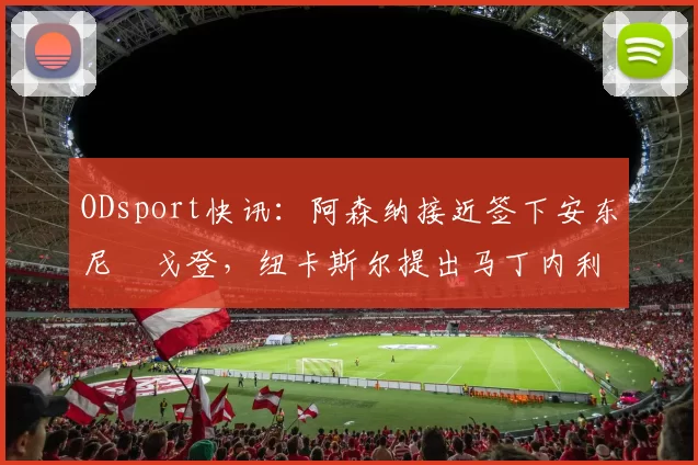 ODsport快讯：阿森纳接近签下安东尼・戈登，纽卡斯尔提出马丁内利交换条件_交易_球员_谈判