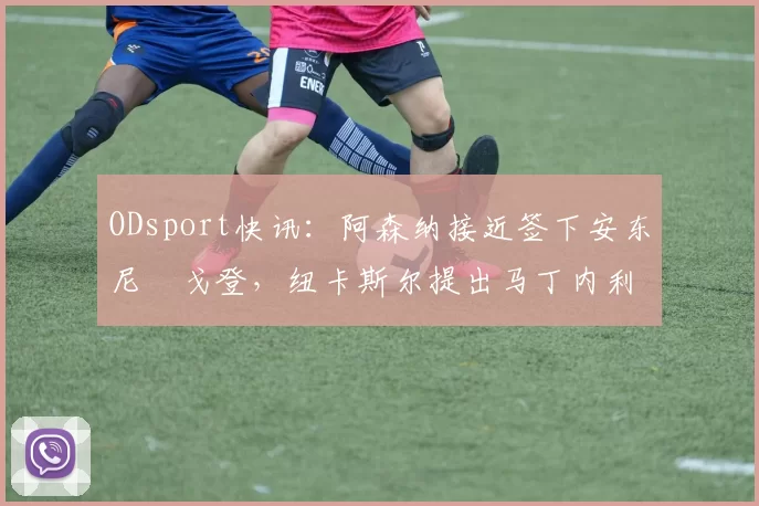 ODsport快讯:阿森纳接近签下安东尼・戈登,纽卡斯尔提出马丁内利交换条件_交易_球员_谈判