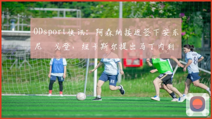 ODsport快讯：阿森纳接近签下安东尼・戈登，纽卡斯尔提出马丁内利交换条件_交易_球员_谈判