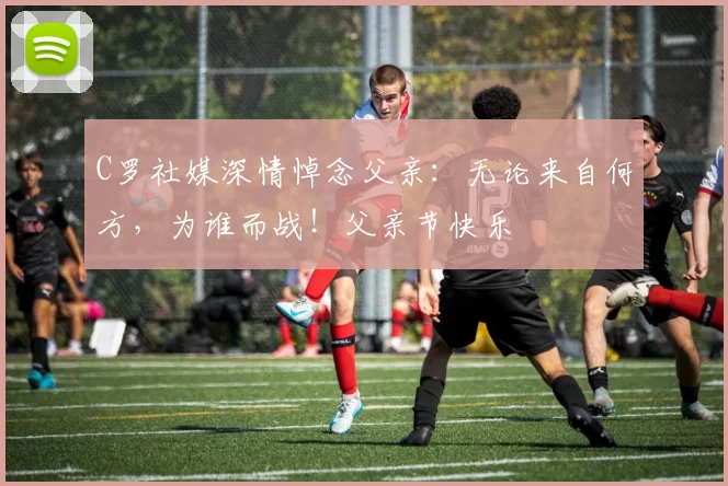 C罗社媒深情悼念父亲：无论来自何方，为谁而战！父亲节快乐️