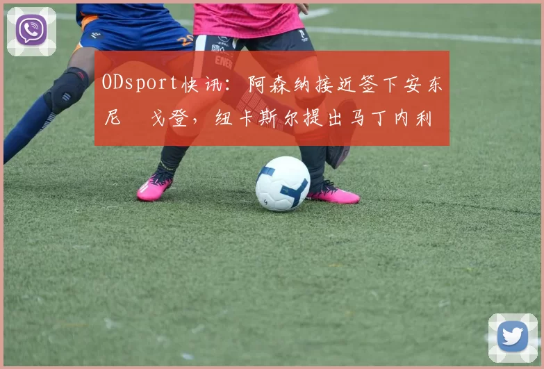 ODsport快讯：阿森纳接近签下安东尼・戈登，纽卡斯尔提出马丁内利交换条件_交易_球员_谈判