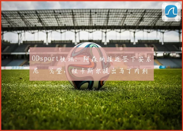 ODsport快讯：阿森纳接近签下安东尼・戈登，纽卡斯尔提出马丁内利交换条件_交易_球员_谈判