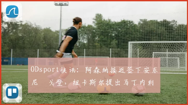 ODsport快讯：阿森纳接近签下安东尼・戈登，纽卡斯尔提出马丁内利交换条件_交易_球员_谈判