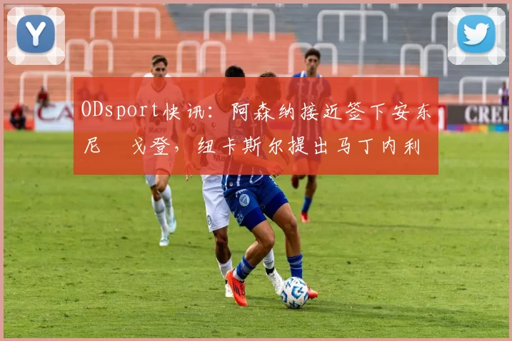 ODsport快讯：阿森纳接近签下安东尼・戈登，纽卡斯尔提出马丁内利交换条件_交易_球员_谈判
