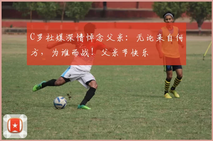 C罗社媒深情悼念父亲:无论来自何方,为谁而战!父亲节快乐️