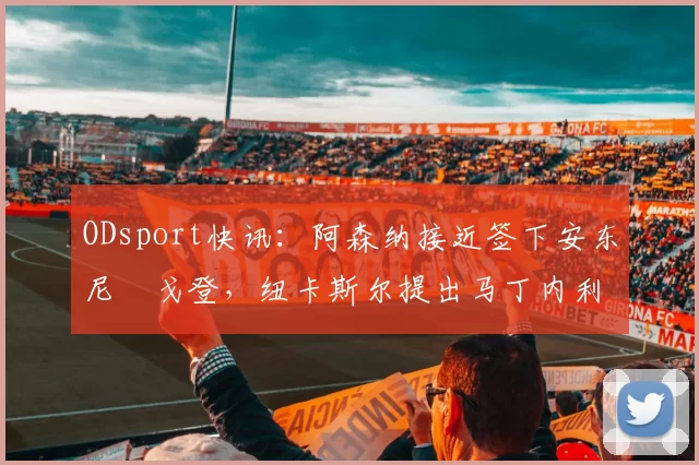 ODsport快讯:阿森纳接近签下安东尼・戈登,纽卡斯尔提出马丁内利交换条件_交易_球员_谈判
