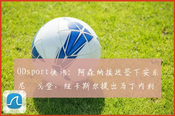 ODsport快讯：阿森纳接近签下安东尼・戈登，纽卡斯尔提出马丁内利交换条件_交易_球员_谈判