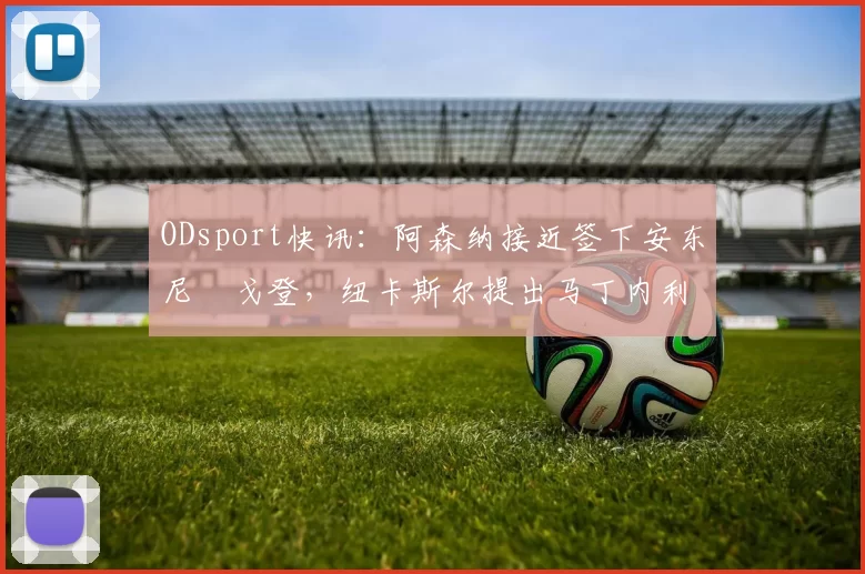 ODsport快讯：阿森纳接近签下安东尼・戈登，纽卡斯尔提出马丁内利交换条件_交易_球员_谈判