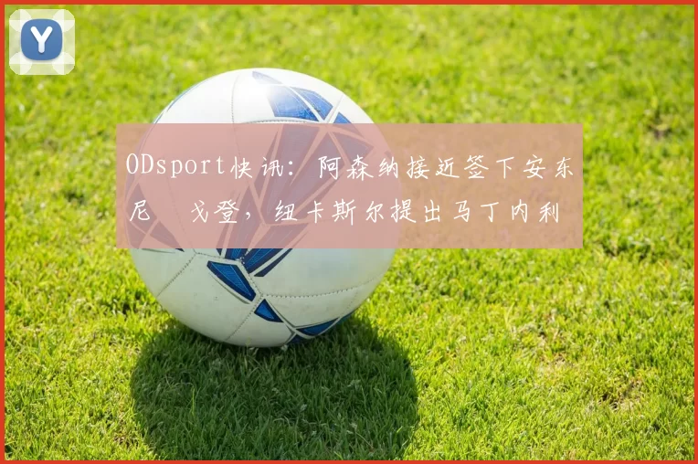 ODsport快讯：阿森纳接近签下安东尼・戈登，纽卡斯尔提出马丁内利交换条件_交易_球员_谈判