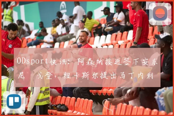 ODsport快讯:阿森纳接近签下安东尼・戈登,纽卡斯尔提出马丁内利交换条件_交易_球员_谈判