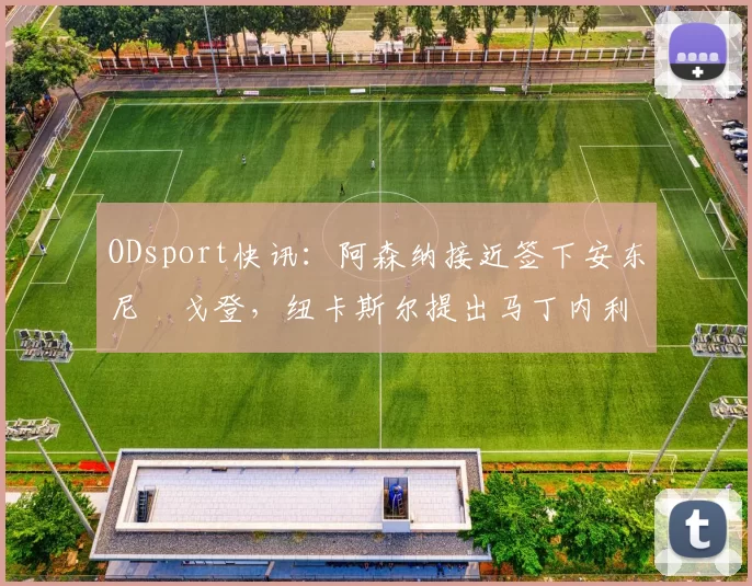 ODsport快讯:阿森纳接近签下安东尼・戈登,纽卡斯尔提出马丁内利交换条件_交易_球员_谈判