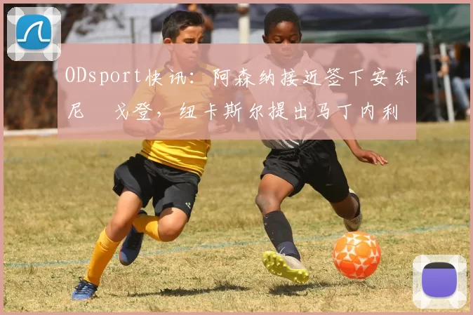 ODsport快讯：阿森纳接近签下安东尼・戈登，纽卡斯尔提出马丁内利交换条件_交易_球员_谈判