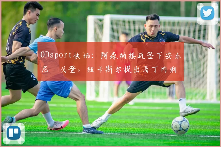ODsport快讯:阿森纳接近签下安东尼・戈登,纽卡斯尔提出马丁内利交换条件_交易_球员_谈判