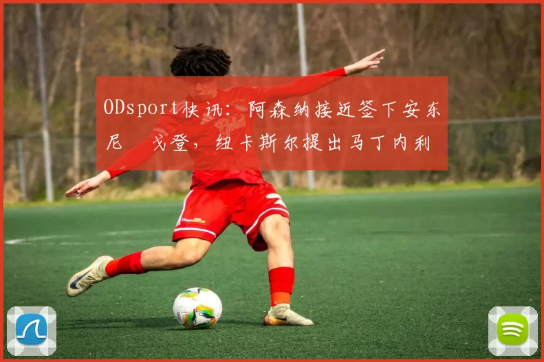 ODsport快讯：阿森纳接近签下安东尼・戈登，纽卡斯尔提出马丁内利交换条件_交易_球员_谈判