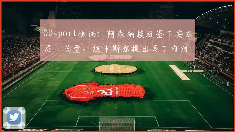 ODsport快讯：阿森纳接近签下安东尼・戈登，纽卡斯尔提出马丁内利交换条件_交易_球员_谈判
