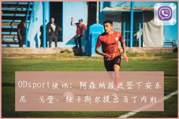 ODsport快讯：阿森纳接近签下安东尼・戈登，纽卡斯尔提出马丁内利交换条件_交易_球员_谈判