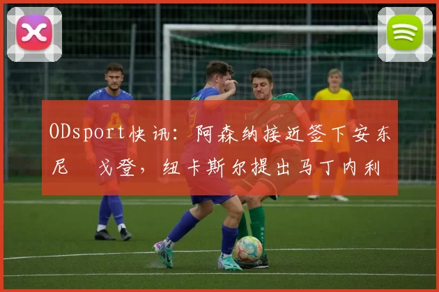 ODsport快讯：阿森纳接近签下安东尼・戈登，纽卡斯尔提出马丁内利交换条件_交易_球员_谈判