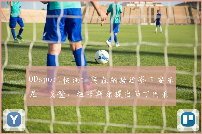 ODsport快讯:阿森纳接近签下安东尼・戈登,纽卡斯尔提出马丁内利交换条件_交易_球员_谈判