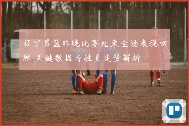 辽宁男篮昨晚比赛结束全场表现回顾 关键数据与胜负走势解析