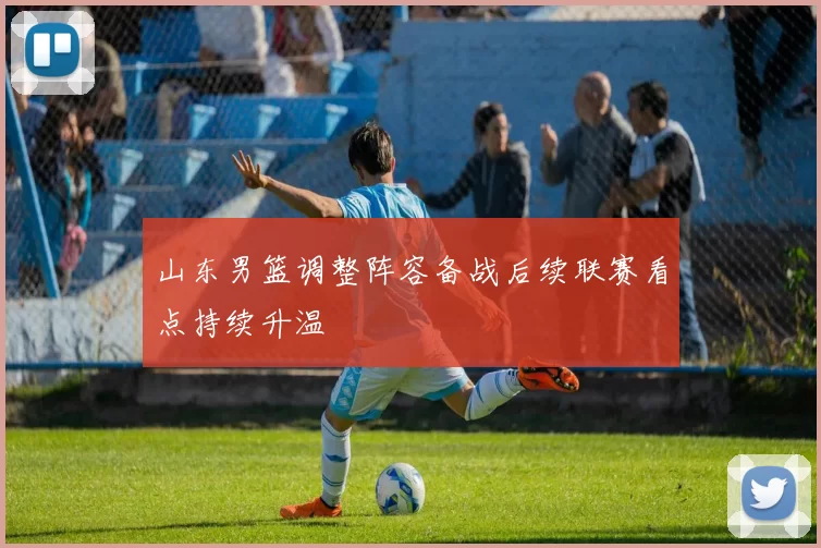 山东男篮调整阵容备战后续联赛看点持续升温