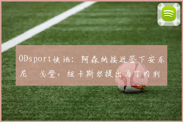 ODsport快讯：阿森纳接近签下安东尼・戈登，纽卡斯尔提出马丁内利交换条件_交易_球员_谈判