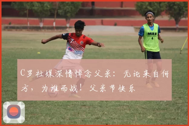 C罗社媒深情悼念父亲:无论来自何方,为谁而战!父亲节快乐️