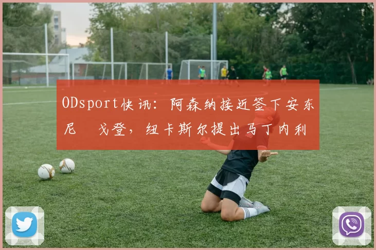 ODsport快讯：阿森纳接近签下安东尼・戈登，纽卡斯尔提出马丁内利交换条件_交易_球员_谈判