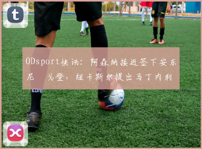 ODsport快讯：阿森纳接近签下安东尼・戈登，纽卡斯尔提出马丁内利交换条件_交易_球员_谈判