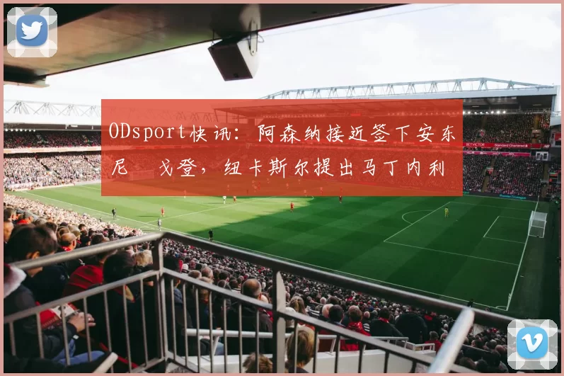 ODsport快讯：阿森纳接近签下安东尼・戈登，纽卡斯尔提出马丁内利交换条件_交易_球员_谈判