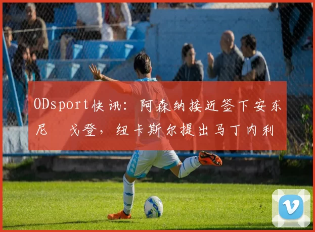 ODsport快讯:阿森纳接近签下安东尼・戈登,纽卡斯尔提出马丁内利交换条件_交易_球员_谈判