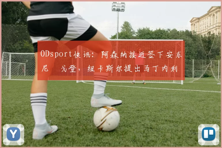 ODsport快讯:阿森纳接近签下安东尼・戈登,纽卡斯尔提出马丁内利交换条件_交易_球员_谈判