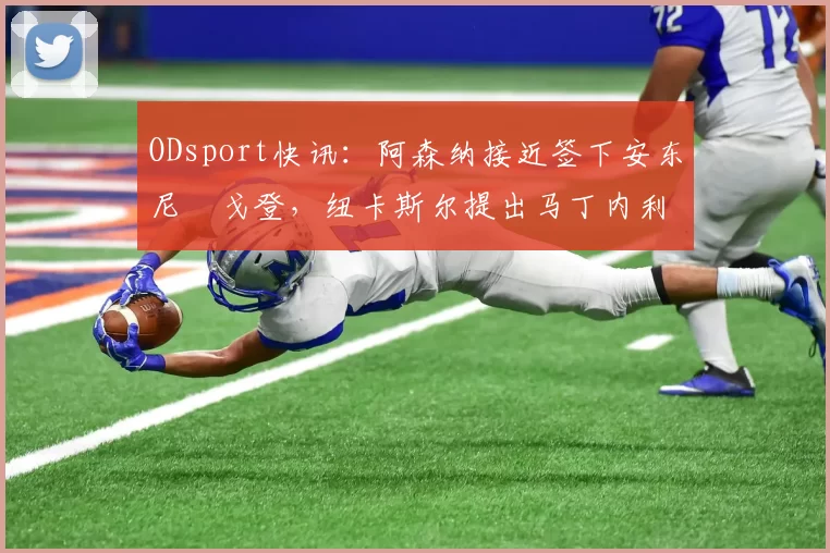 ODsport快讯：阿森纳接近签下安东尼・戈登，纽卡斯尔提出马丁内利交换条件_交易_球员_谈判
