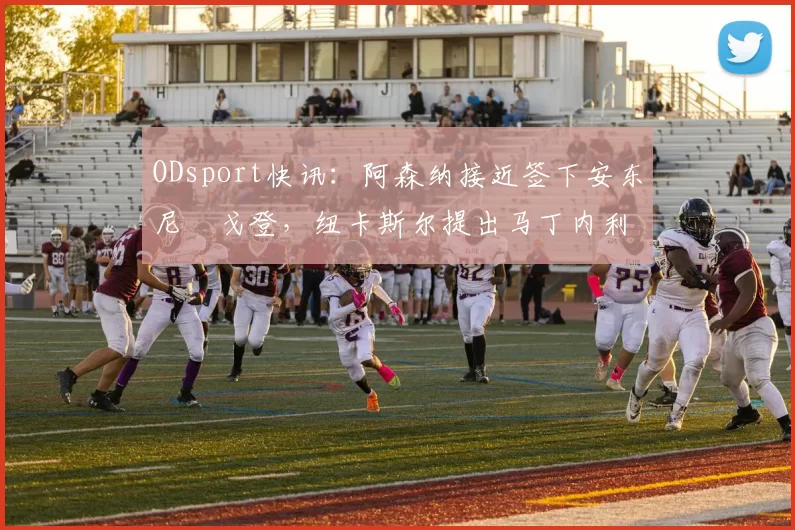 ODsport快讯：阿森纳接近签下安东尼・戈登，纽卡斯尔提出马丁内利交换条件_交易_球员_谈判