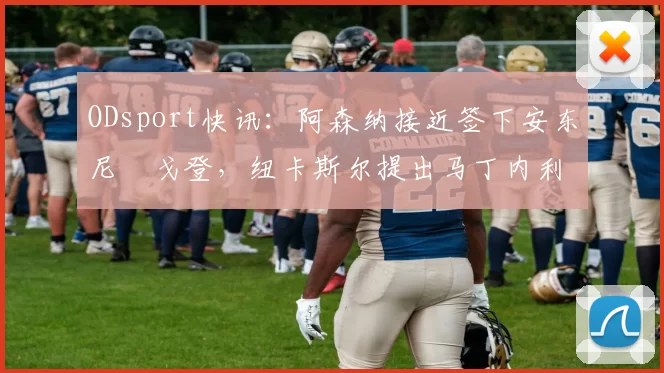 ODsport快讯：阿森纳接近签下安东尼・戈登，纽卡斯尔提出马丁内利交换条件_交易_球员_谈判